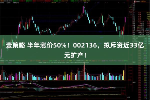 壹策略 半年涨价50%！002136，拟斥资近33亿元扩产！