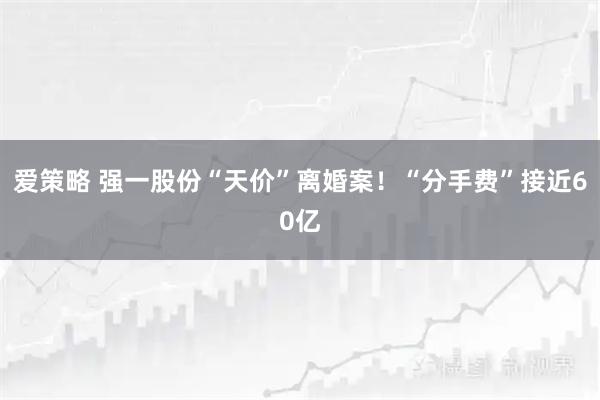 爱策略 强一股份“天价”离婚案！“分手费”接近60亿