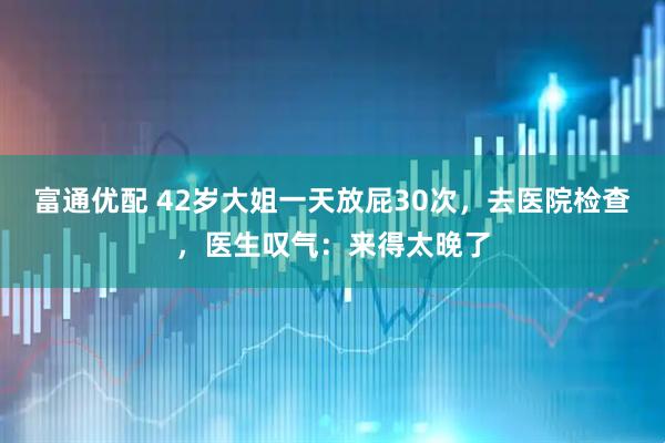 富通优配 42岁大姐一天放屁30次，去医院检查，医生叹气：来得太晚了