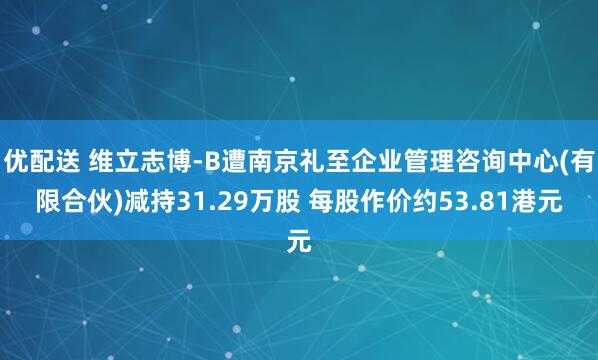 优配送 维立志博-B遭南京礼至企业管理咨询中心(有限合伙)减持31.29万股 每股作价约53.81港元