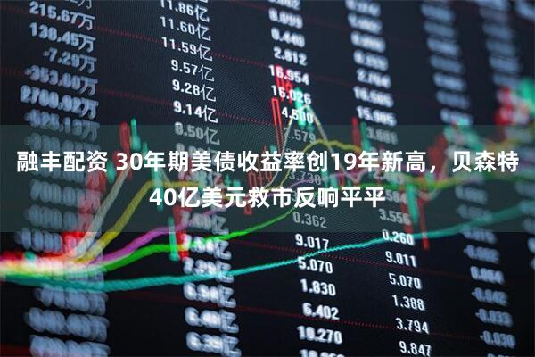 融丰配资 30年期美债收益率创19年新高，贝森特40亿美元救市反响平平