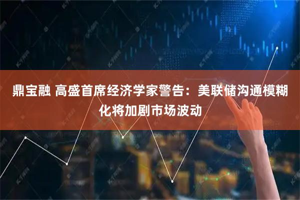 鼎宝融 高盛首席经济学家警告：美联储沟通模糊化将加剧市场波动