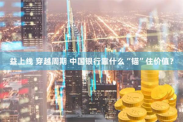 益上线 穿越周期 中国银行靠什么“锚”住价值？