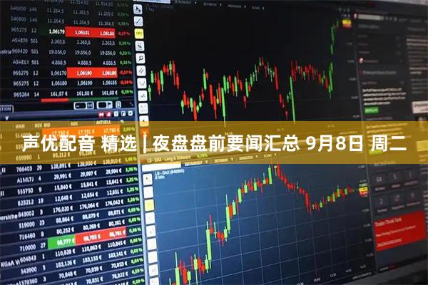 声优配音 精选 | 夜盘盘前要闻汇总 9月8日 周二