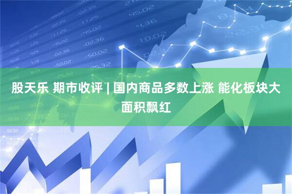 股天乐 期市收评 | 国内商品多数上涨 能化板块大面积飘红